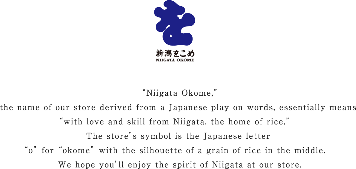 “Niigata Okome,” the name of our store derived from a Japanese play on words, essentially means “with love and skill from Niigata, the home of rice.”   The store’s symbol is the Japanese letter “o” for “okome” with the silhouette of a grain of rice in the middle.   We hope you’ll enjoy the spirit of Niigata at our store.